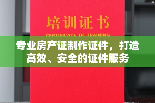 南沙专业房产证制作证件，打造高效、安全的证件服务